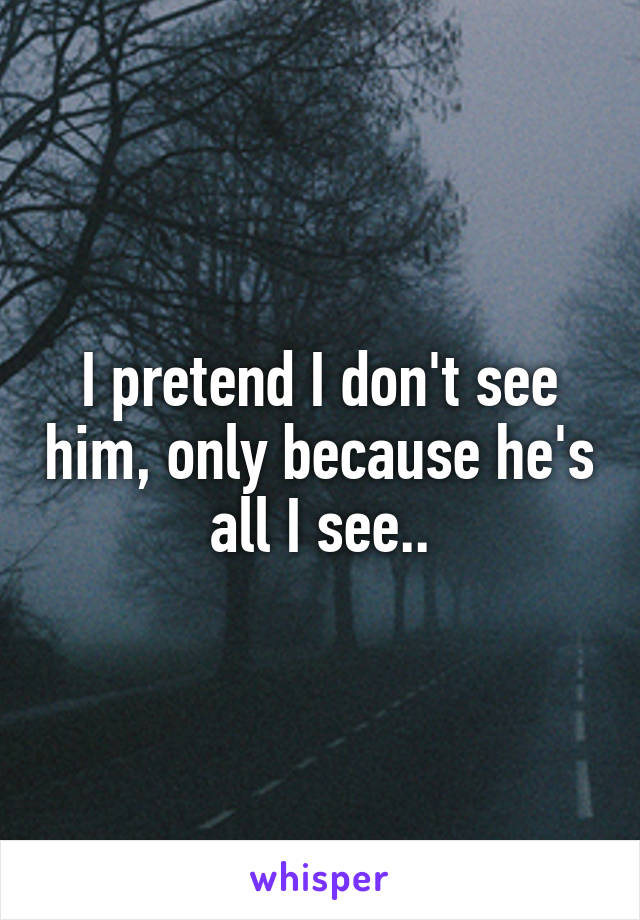 I pretend I don't see him, only because he's all I see..