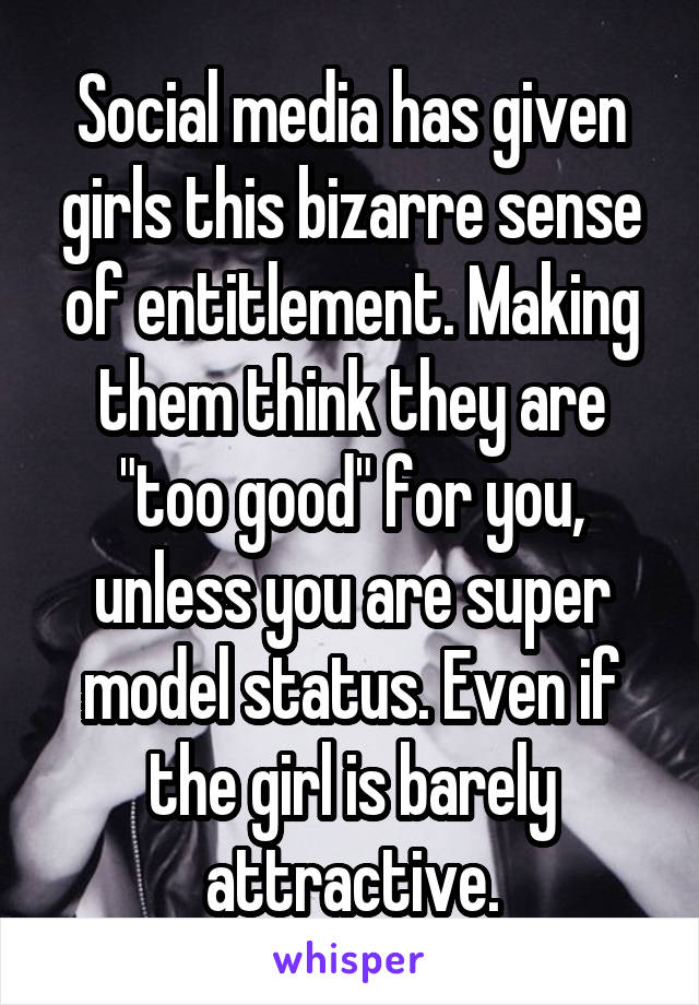 Social media has given girls this bizarre sense of entitlement. Making them think they are "too good" for you, unless you are super model status. Even if the girl is barely attractive.