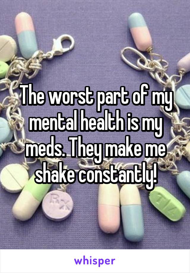The worst part of my mental health is my meds. They make me shake constantly!