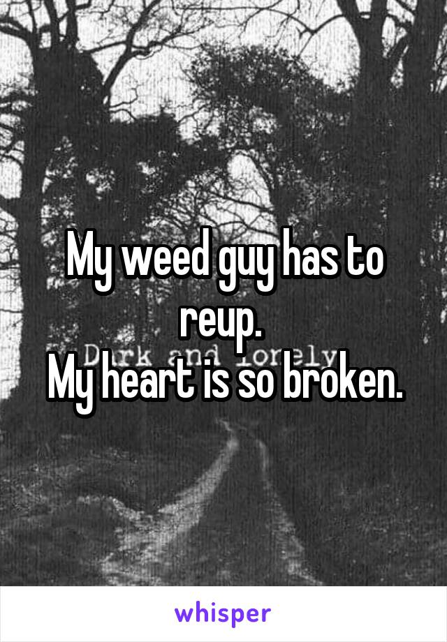 My weed guy has to reup. 
My heart is so broken.
