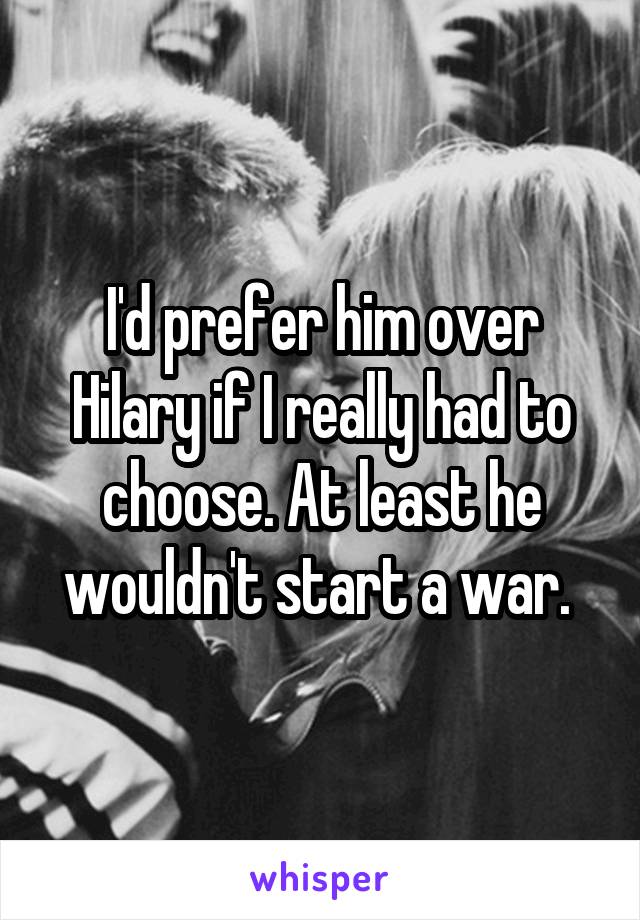 I'd prefer him over Hilary if I really had to choose. At least he wouldn't start a war. 