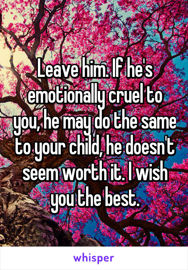 Leave him. If he's emotionally cruel to you, he may do the same to your child, he doesn't seem worth it. I wish you the best.