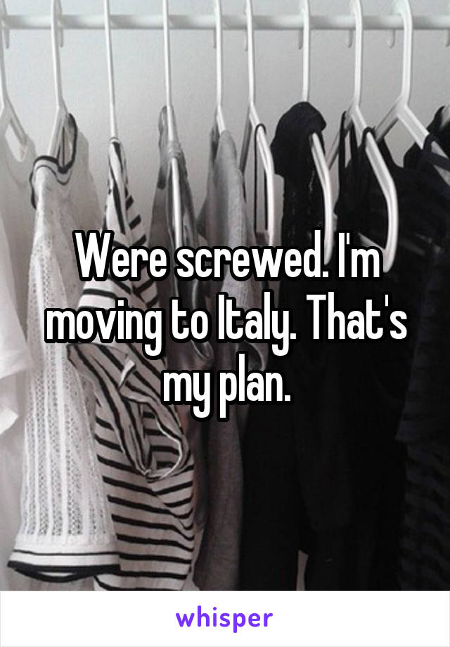 Were screwed. I'm moving to Italy. That's my plan.