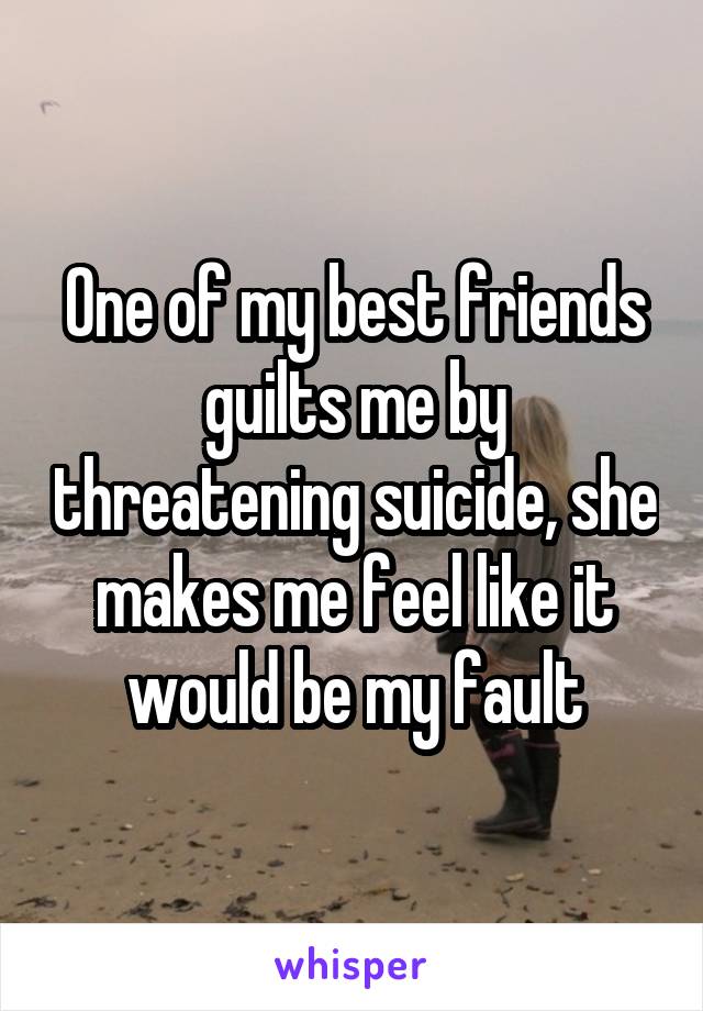 One of my best friends guilts me by threatening suicide, she makes me feel like it would be my fault