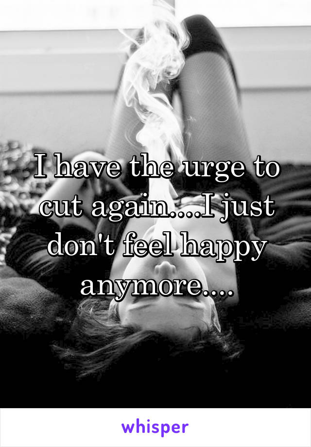 I have the urge to cut again....I just don't feel happy anymore....