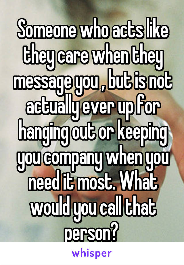 Someone who acts like they care when they message you , but is not actually ever up for hanging out or keeping you company when you need it most. What would you call that person? 