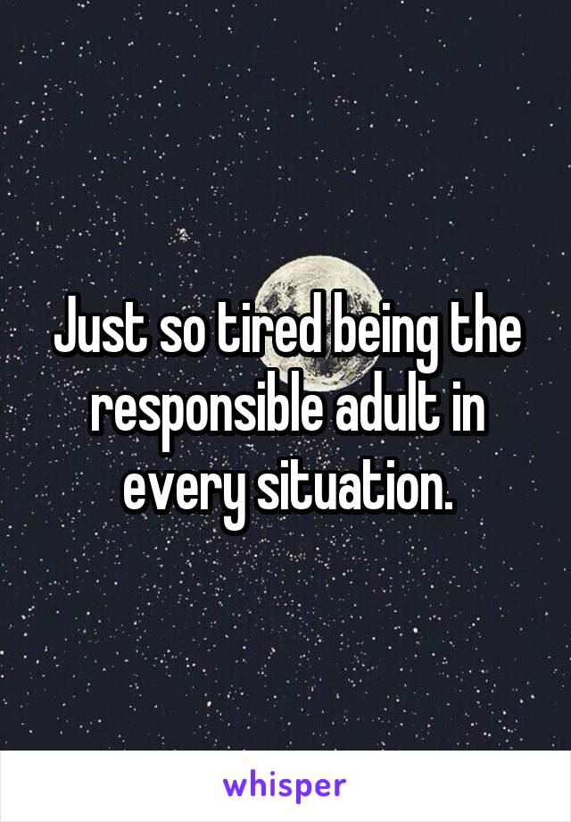 Just so tired being the responsible adult in every situation.