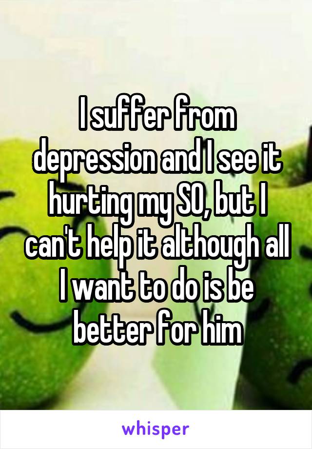 I suffer from depression and I see it hurting my SO, but I can't help it although all I want to do is be better for him