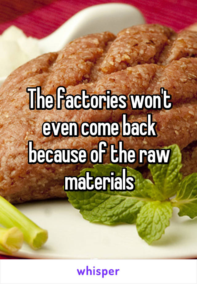 The factories won't even come back because of the raw materials