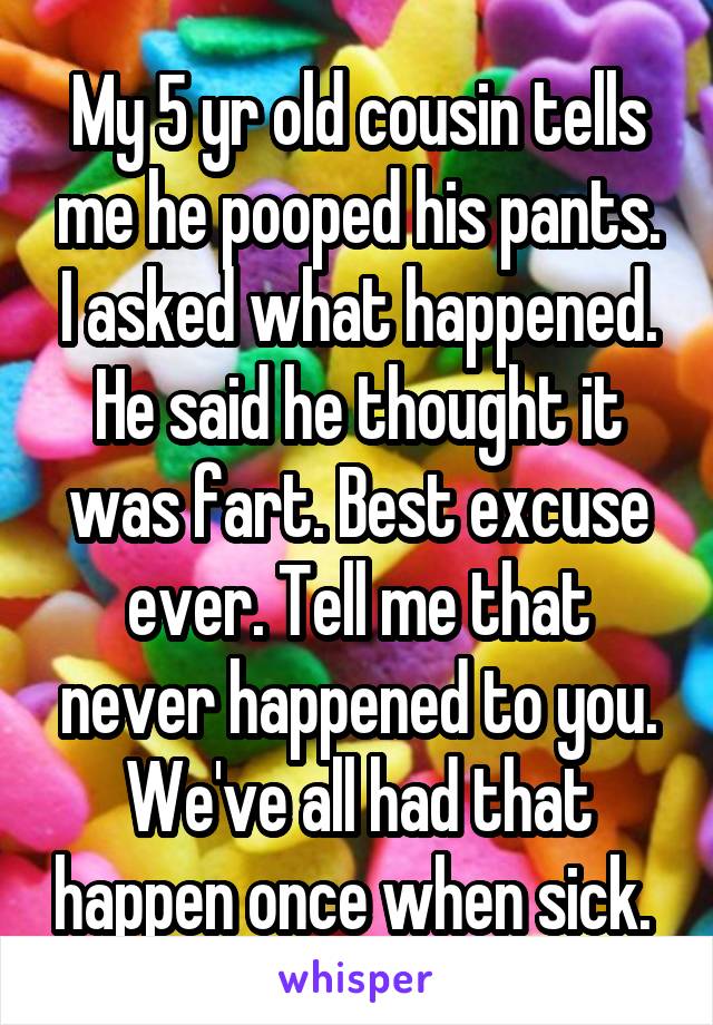 My 5 yr old cousin tells me he pooped his pants. I asked what happened. He said he thought it was fart. Best excuse ever. Tell me that never happened to you. We've all had that happen once when sick. 