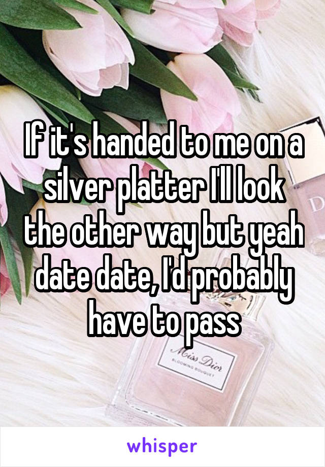 If it's handed to me on a silver platter I'll look the other way but yeah date date, I'd probably have to pass
