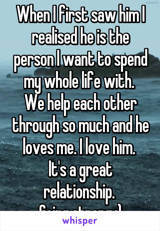When I first saw him I realised he is the person I want to spend my whole life with. 
We help each other through so much and he loves me. I love him. 
It's a great relationship. 
Going strong :)