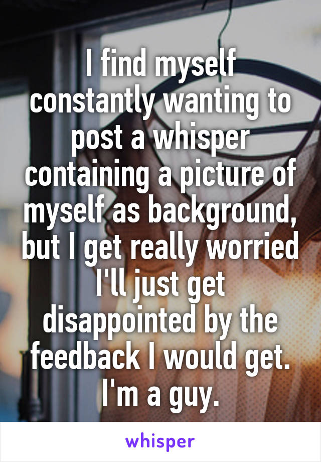 I find myself constantly wanting to post a whisper containing a picture of myself as background, but I get really worried I'll just get disappointed by the feedback I would get. I'm a guy.