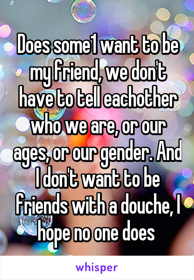 Does some1 want to be my friend, we don't have to tell eachother who we are, or our ages, or our gender. And I don't want to be friends with a douche, I hope no one does 