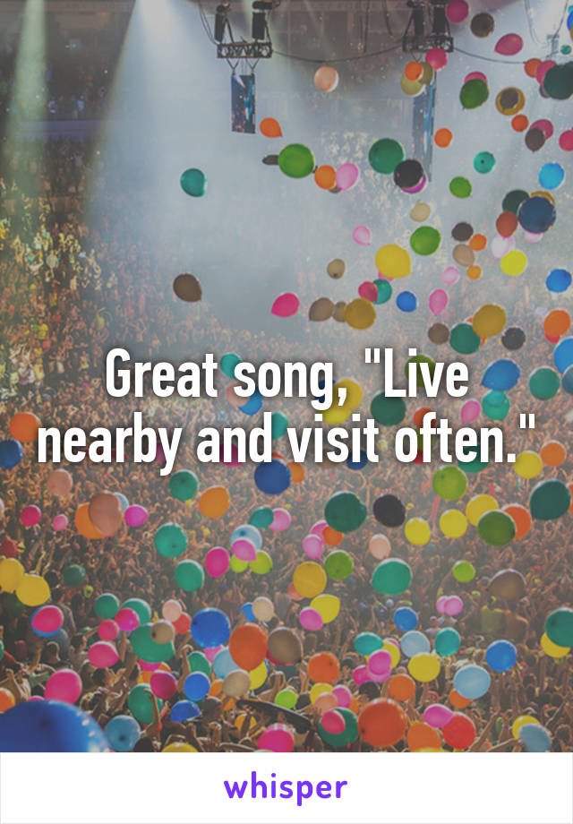 Great song, "Live nearby and visit often."