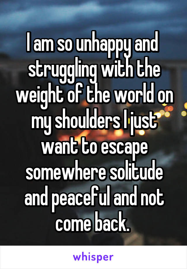I am so unhappy and  struggling with the weight of the world on my shoulders I just want to escape somewhere solitude and peaceful and not come back. 