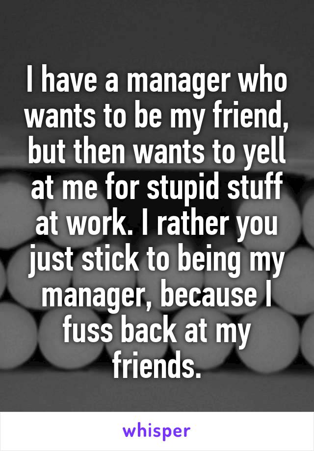 I have a manager who wants to be my friend, but then wants to yell at me for stupid stuff at work. I rather you just stick to being my manager, because I fuss back at my friends.