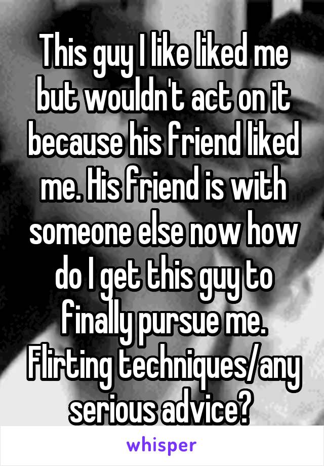 This guy I like liked me but wouldn't act on it because his friend liked me. His friend is with someone else now how do I get this guy to finally pursue me. Flirting techniques/any serious advice? 