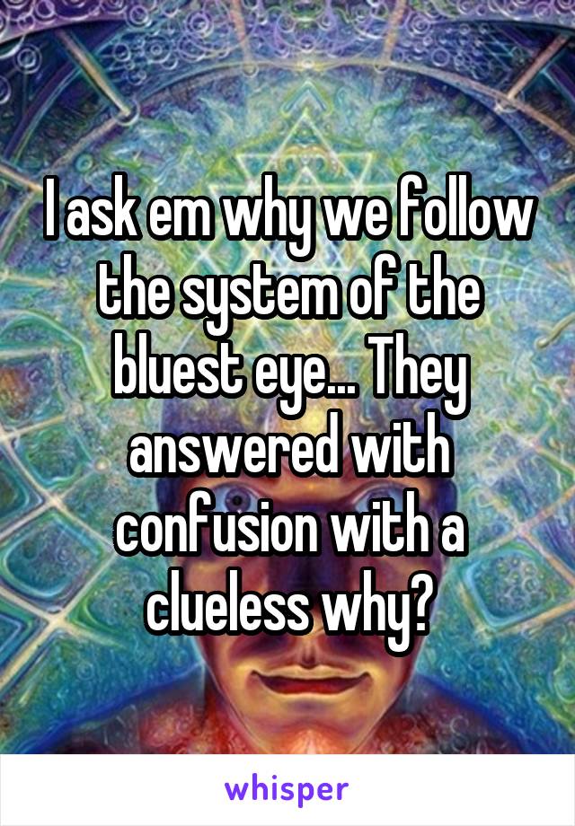 I ask em why we follow the system of the bluest eye... They answered with confusion with a clueless why?