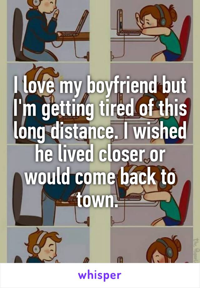 I love my boyfriend but I'm getting tired of this long distance. I wished he lived closer or would come back to town. 