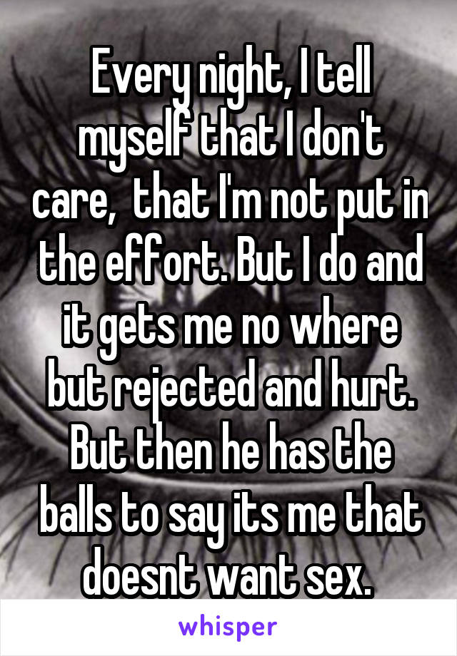 Every night, I tell myself that I don't care,  that I'm not put in the effort. But I do and it gets me no where but rejected and hurt. But then he has the balls to say its me that doesnt want sex. 