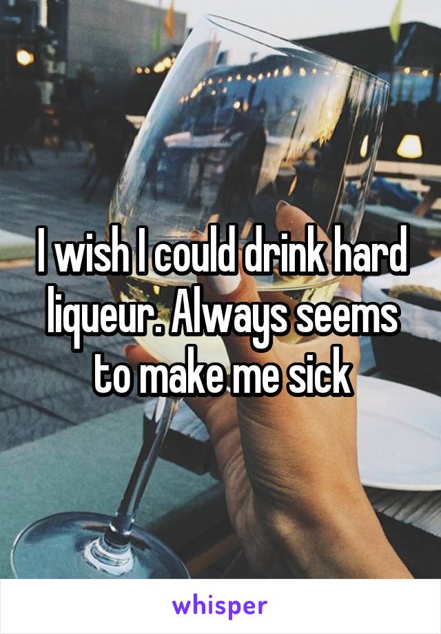 I wish I could drink hard liqueur. Always seems to make me sick