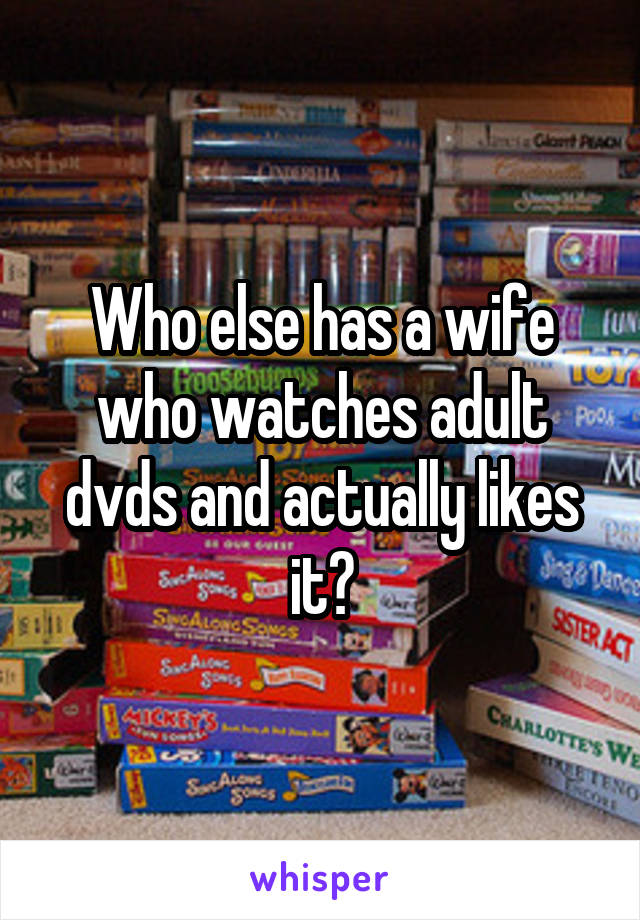 Who else has a wife who watches adult dvds and actually likes it?