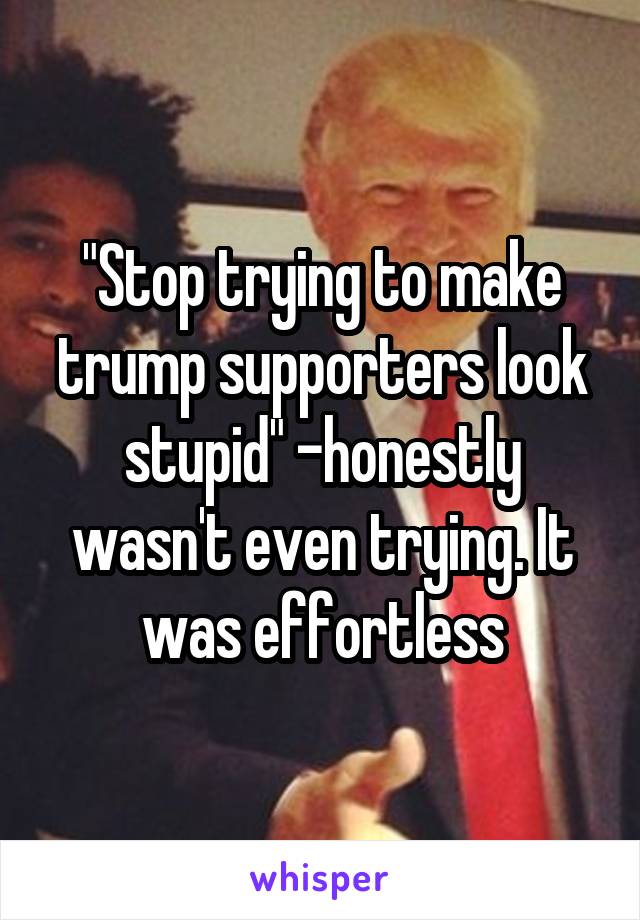 "Stop trying to make trump supporters look stupid" -honestly wasn't even trying. It was effortless