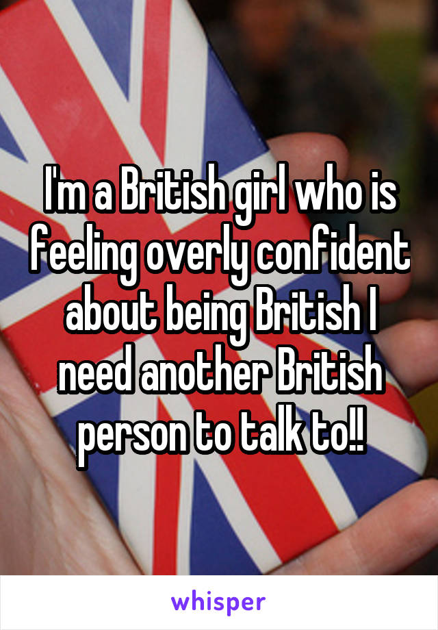 I'm a British girl who is feeling overly confident about being British I need another British person to talk to!!