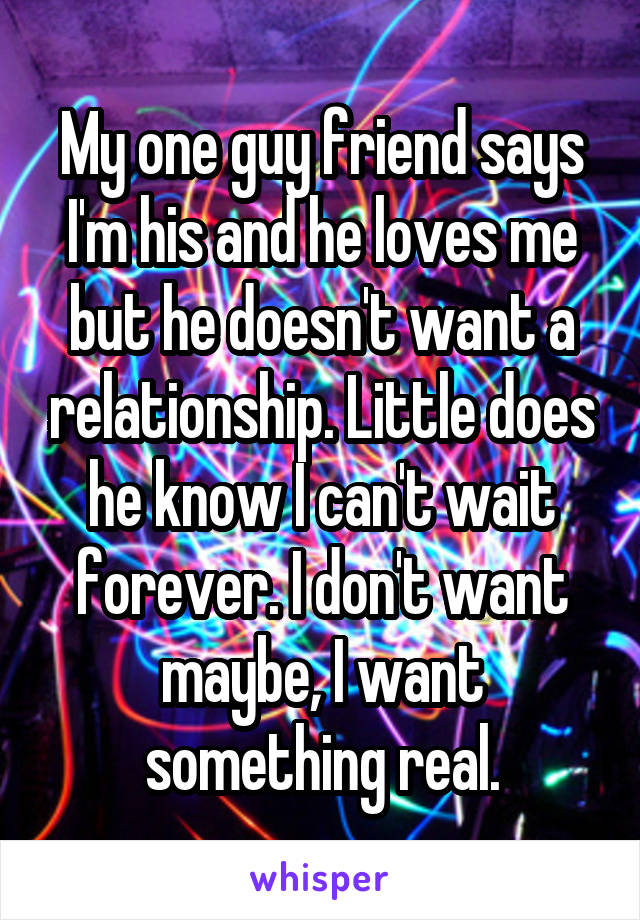 My one guy friend says I'm his and he loves me but he doesn't want a relationship. Little does he know I can't wait forever. I don't want maybe, I want something real.