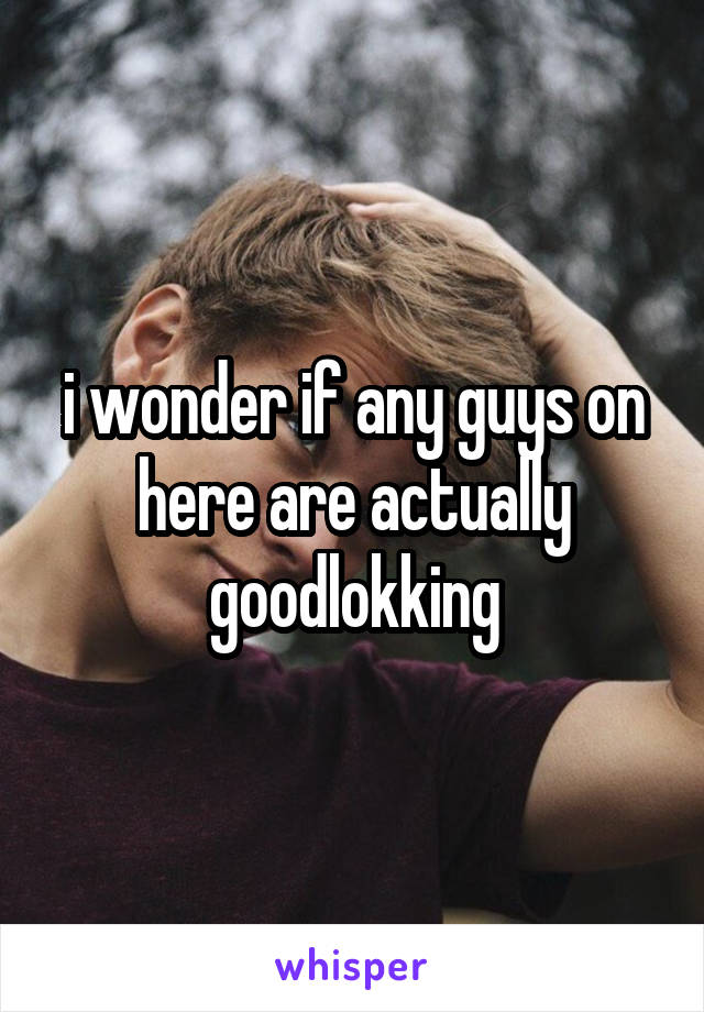 i wonder if any guys on here are actually goodlokking