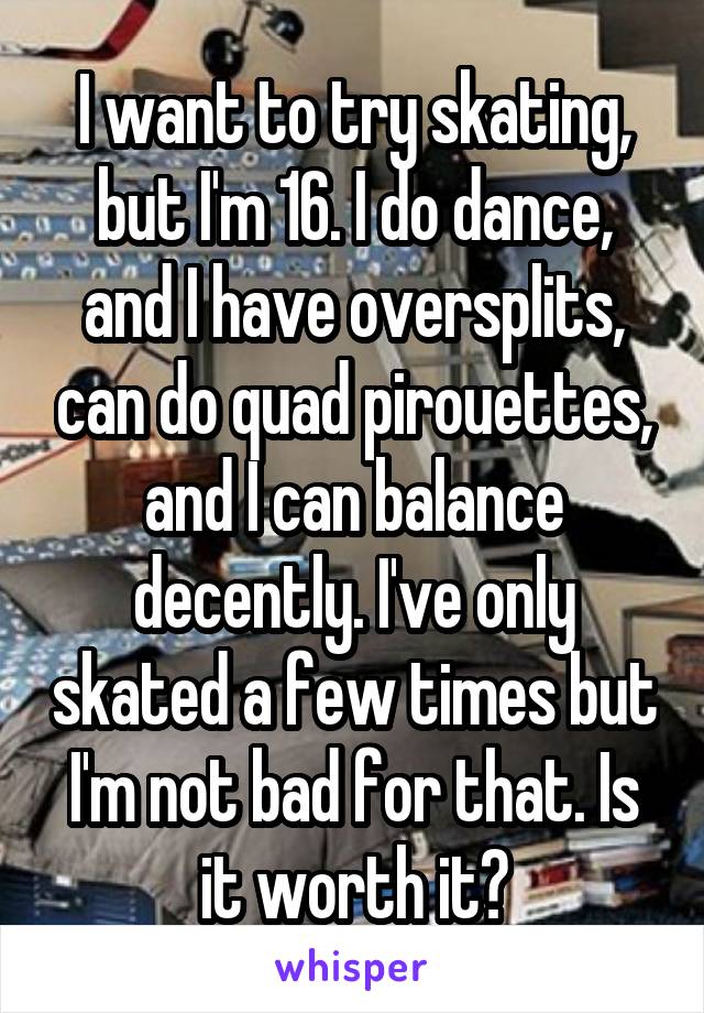 I want to try skating, but I'm 16. I do dance, and I have oversplits, can do quad pirouettes, and I can balance decently. I've only skated a few times but I'm not bad for that. Is it worth it?