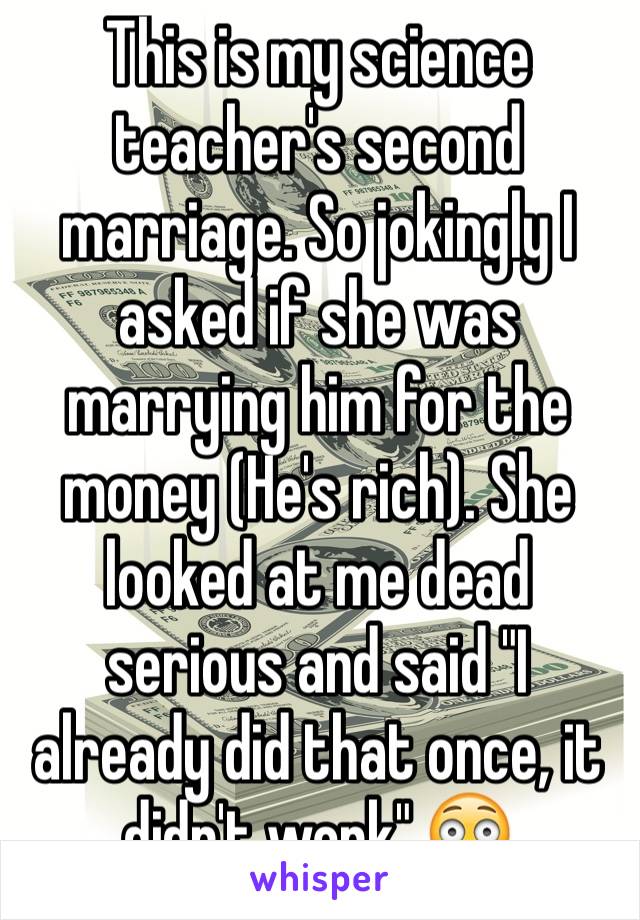 This is my science teacher's second marriage. So jokingly I asked if she was marrying him for the money (He's rich). She looked at me dead serious and said "I already did that once, it didn't work".😳