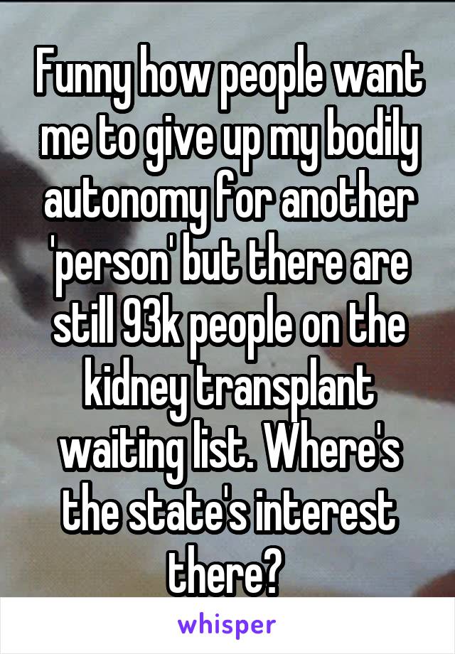 Funny how people want me to give up my bodily autonomy for another 'person' but there are still 93k people on the kidney transplant waiting list. Where's the state's interest there? 
