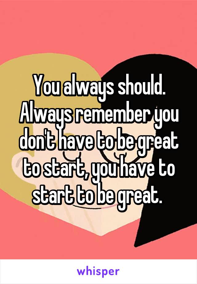 You always should. Always remember you don't have to be great to start, you have to start to be great. 