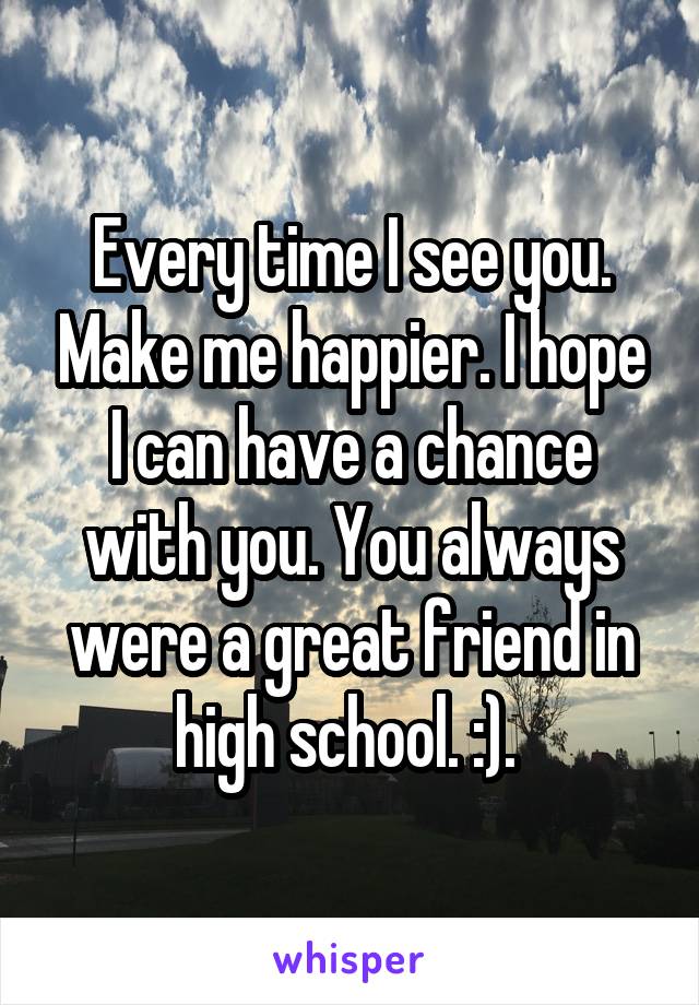Every time I see you. Make me happier. I hope I can have a chance with you. You always were a great friend in high school. :). 