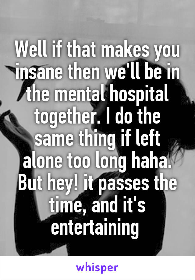 Well if that makes you insane then we'll be in the mental hospital together. I do the same thing if left alone too long haha. But hey! it passes the time, and it's entertaining 