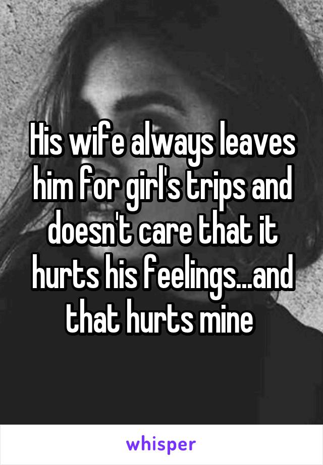 His wife always leaves him for girl's trips and doesn't care that it hurts his feelings...and that hurts mine 