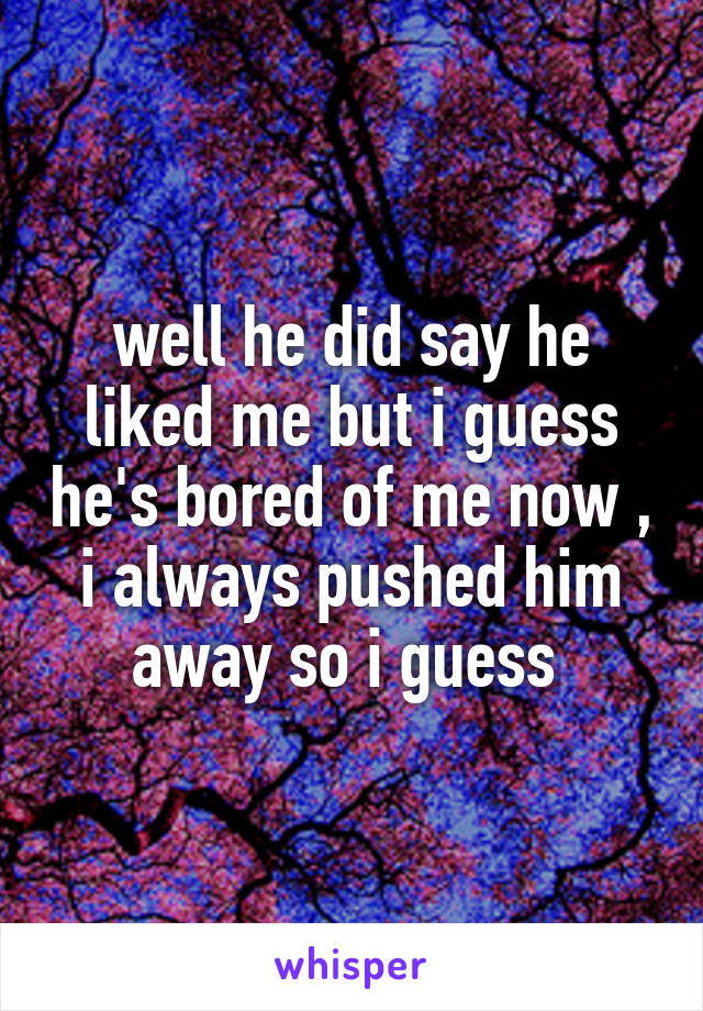 well he did say he liked me but i guess he's bored of me now , i always pushed him away so i guess 