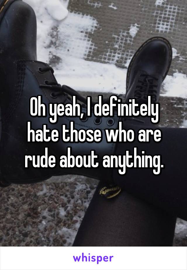 Oh yeah, I definitely hate those who are rude about anything.