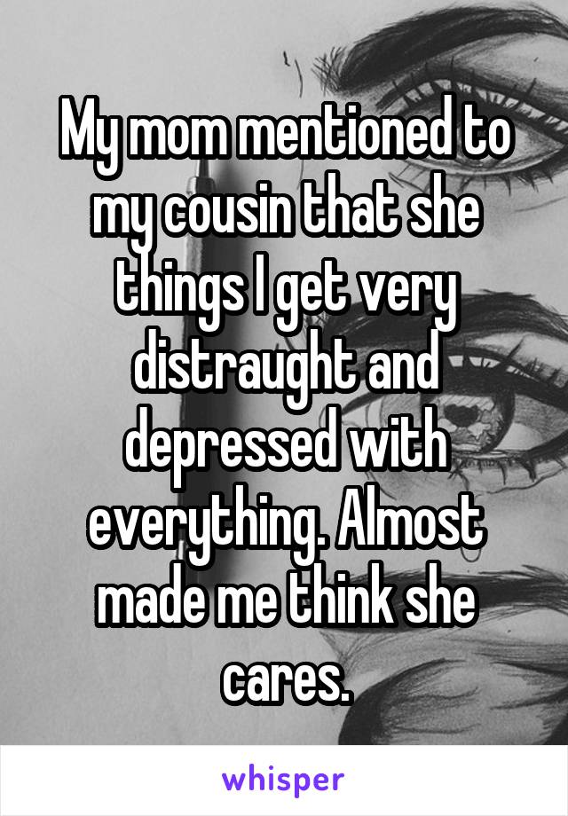 My mom mentioned to my cousin that she things I get very distraught and depressed with everything. Almost made me think she cares.