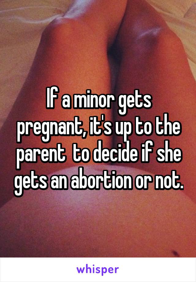 If a minor gets pregnant, it's up to the parent  to decide if she gets an abortion or not.