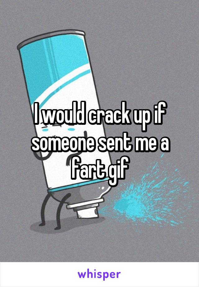 I would crack up if someone sent me a fart gif