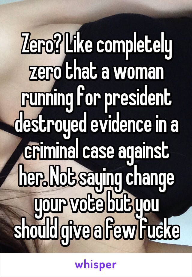 Zero? Like completely zero that a woman running for president destroyed evidence in a criminal case against her. Not saying change your vote but you should give a few fucke