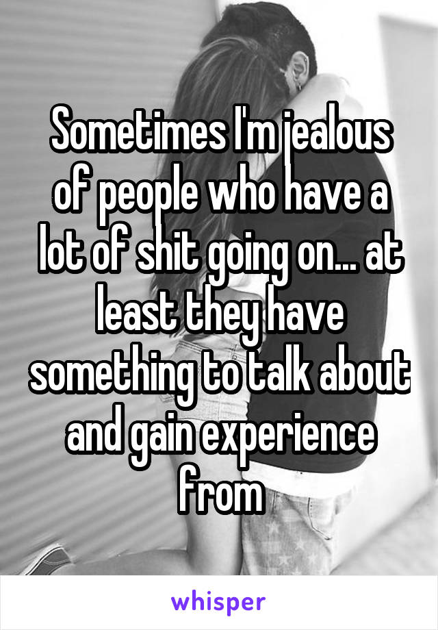 Sometimes I'm jealous of people who have a lot of shit going on... at least they have something to talk about and gain experience from