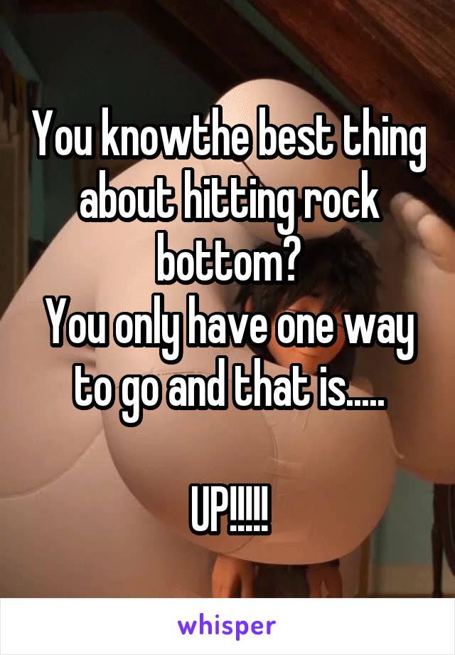 You knowthe best thing about hitting rock bottom?
You only have one way to go and that is.....

UP!!!!!