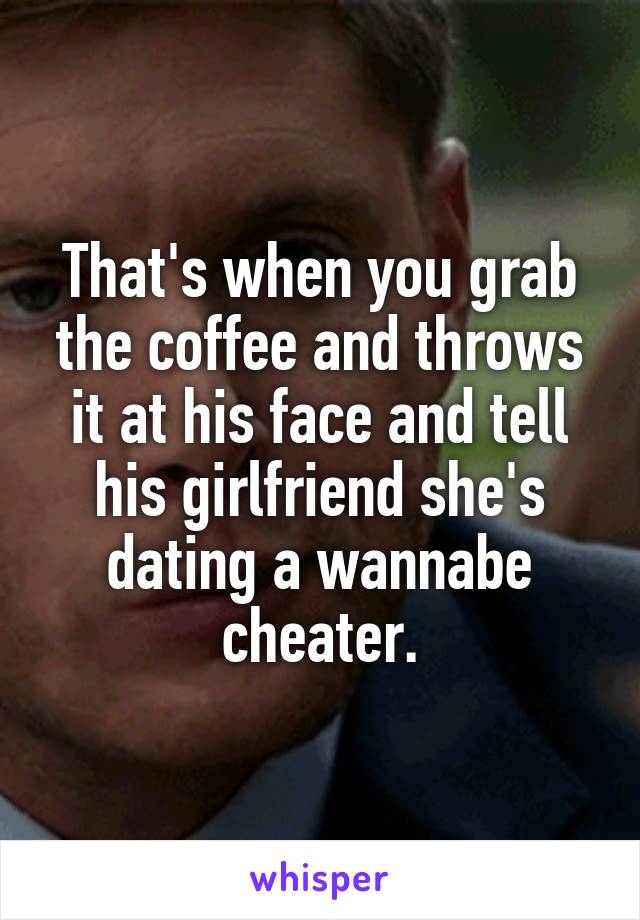 That's when you grab the coffee and throws it at his face and tell his girlfriend she's dating a wannabe cheater.