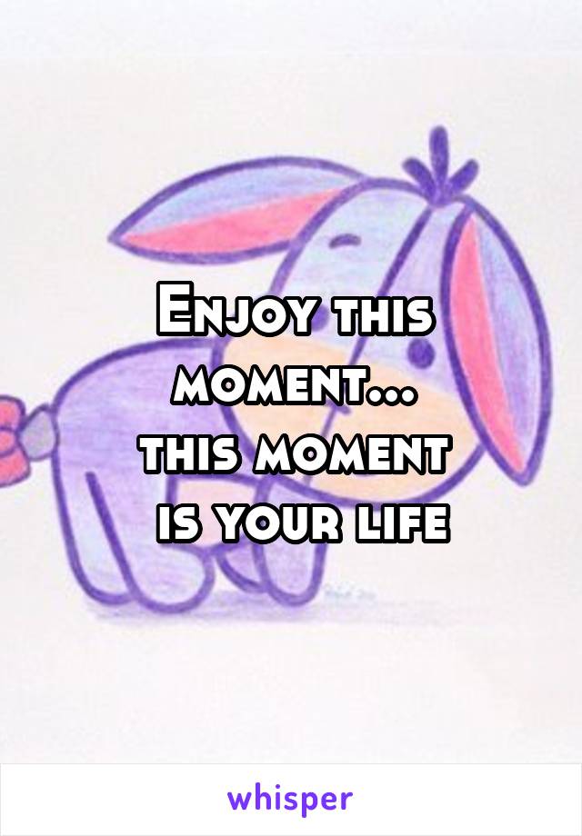 Enjoy this moment...
this moment
 is your life