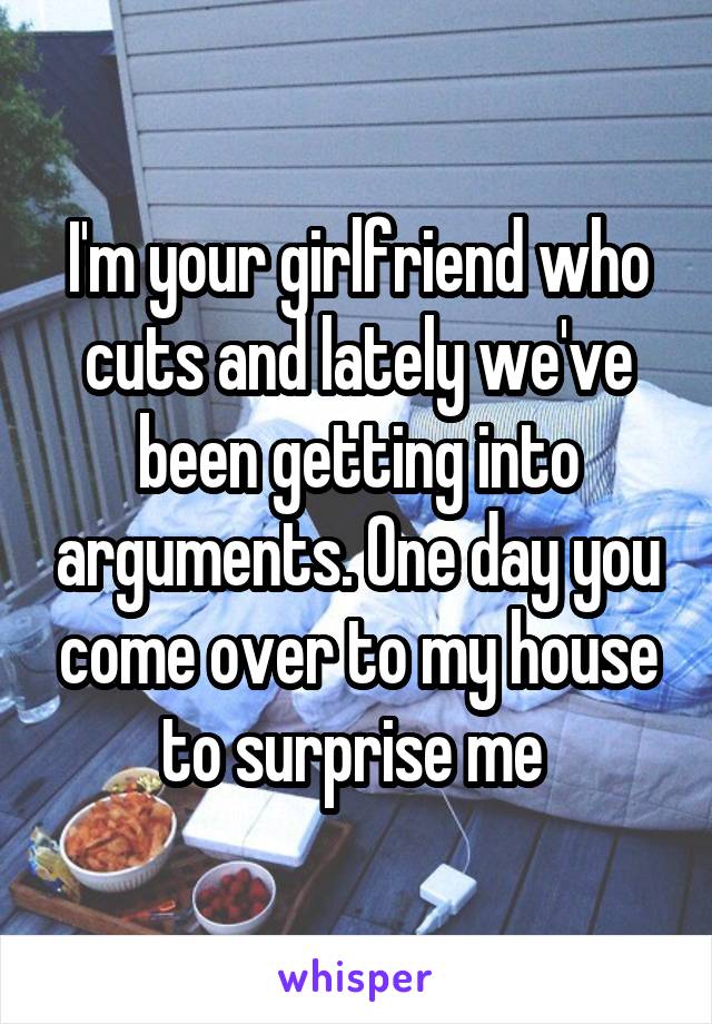 I'm your girlfriend who cuts and lately we've been getting into arguments. One day you come over to my house to surprise me 