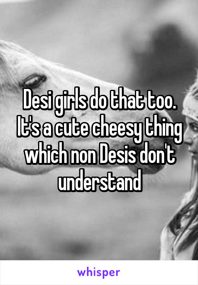 Desi girls do that too. It's a cute cheesy thing which non Desis don't understand
